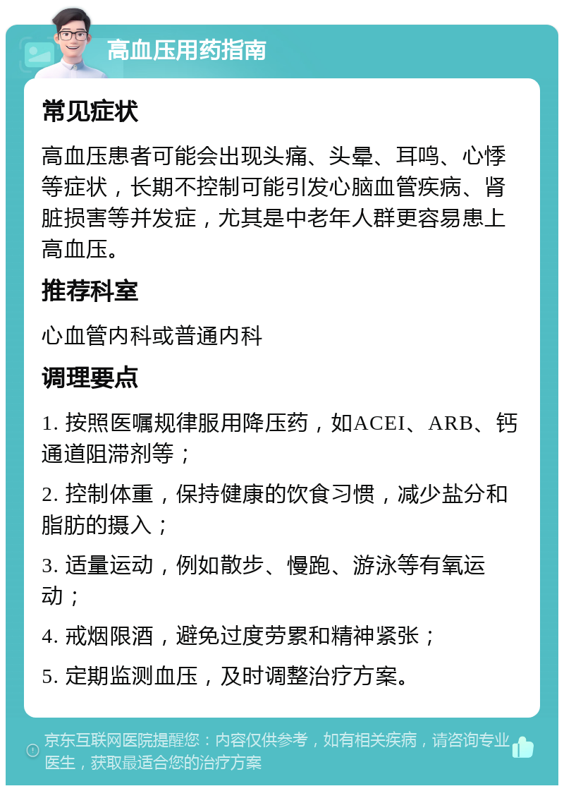 高血压用药指南 常见症状 高血压患者可能会出现头痛、头晕、耳鸣、心悸等症状，长期不控制可能引发心脑血管疾病、肾脏损害等并发症，尤其是中老年人群更容易患上高血压。 推荐科室 心血管内科或普通内科 调理要点 1. 按照医嘱规律服用降压药，如ACEI、ARB、钙通道阻滞剂等； 2. 控制体重，保持健康的饮食习惯，减少盐分和脂肪的摄入； 3. 适量运动，例如散步、慢跑、游泳等有氧运动； 4. 戒烟限酒，避免过度劳累和精神紧张； 5. 定期监测血压，及时调整治疗方案。