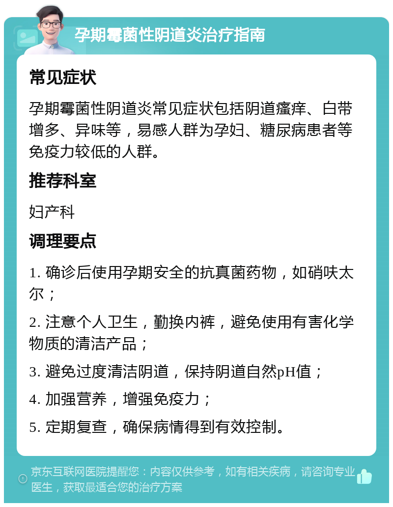 孕期霉菌性阴道炎治疗指南 常见症状 孕期霉菌性阴道炎常见症状包括阴道瘙痒、白带增多、异味等，易感人群为孕妇、糖尿病患者等免疫力较低的人群。 推荐科室 妇产科 调理要点 1. 确诊后使用孕期安全的抗真菌药物，如硝呋太尔； 2. 注意个人卫生，勤换内裤，避免使用有害化学物质的清洁产品； 3. 避免过度清洁阴道，保持阴道自然pH值； 4. 加强营养，增强免疫力； 5. 定期复查，确保病情得到有效控制。