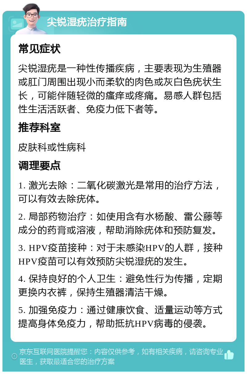 尖锐湿疣治疗指南 常见症状 尖锐湿疣是一种性传播疾病，主要表现为生殖器或肛门周围出现小而柔软的肉色或灰白色疣状生长，可能伴随轻微的瘙痒或疼痛。易感人群包括性生活活跃者、免疫力低下者等。 推荐科室 皮肤科或性病科 调理要点 1. 激光去除：二氧化碳激光是常用的治疗方法，可以有效去除疣体。 2. 局部药物治疗：如使用含有水杨酸、雷公藤等成分的药膏或溶液，帮助消除疣体和预防复发。 3. HPV疫苗接种：对于未感染HPV的人群，接种HPV疫苗可以有效预防尖锐湿疣的发生。 4. 保持良好的个人卫生：避免性行为传播，定期更换内衣裤，保持生殖器清洁干燥。 5. 加强免疫力：通过健康饮食、适量运动等方式提高身体免疫力，帮助抵抗HPV病毒的侵袭。