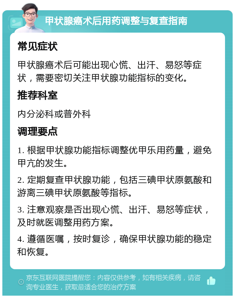 甲状腺癌术后用药调整与复查指南 常见症状 甲状腺癌术后可能出现心慌、出汗、易怒等症状，需要密切关注甲状腺功能指标的变化。 推荐科室 内分泌科或普外科 调理要点 1. 根据甲状腺功能指标调整优甲乐用药量，避免甲亢的发生。 2. 定期复查甲状腺功能，包括三碘甲状原氨酸和游离三碘甲状原氨酸等指标。 3. 注意观察是否出现心慌、出汗、易怒等症状，及时就医调整用药方案。 4. 遵循医嘱，按时复诊，确保甲状腺功能的稳定和恢复。