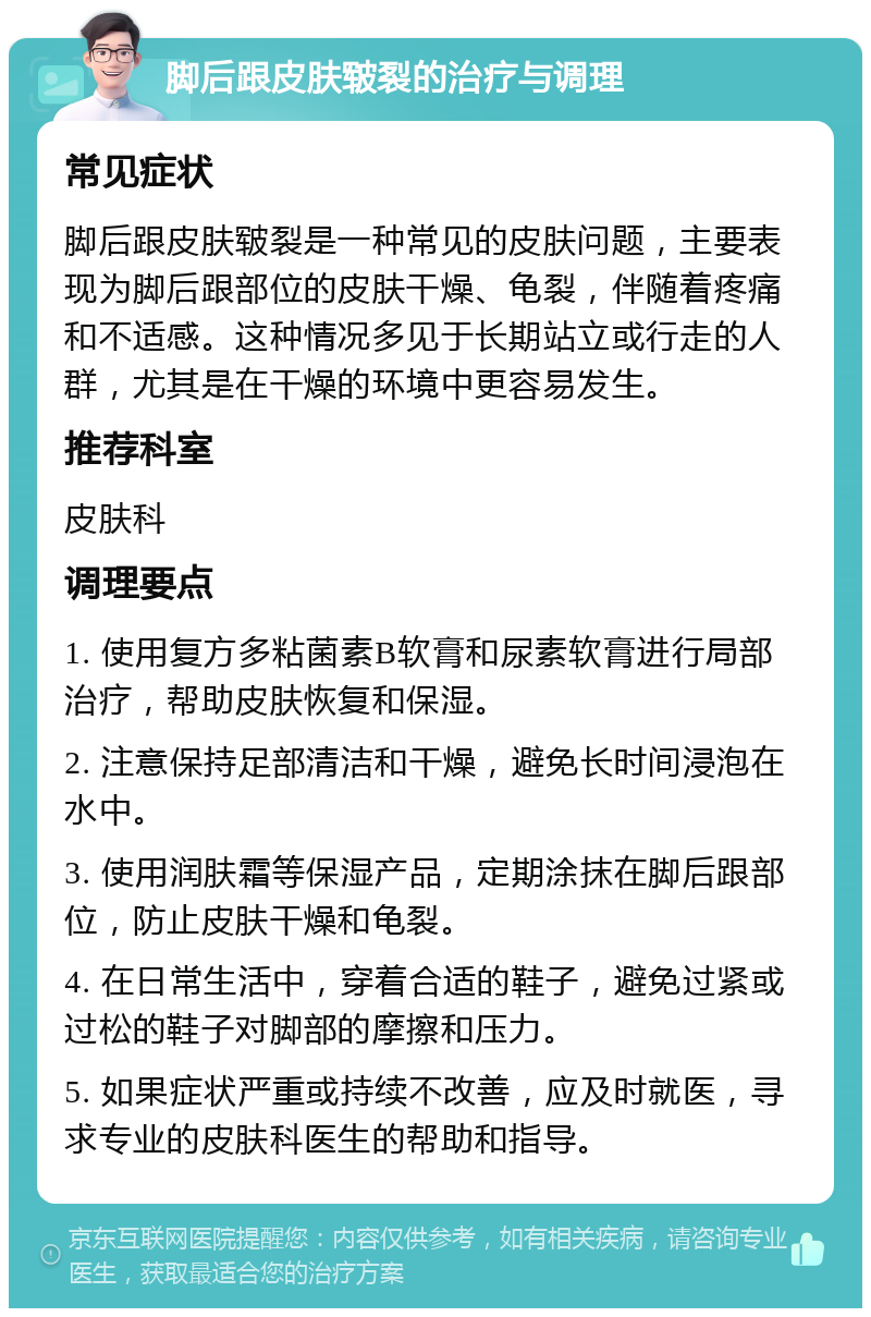 脚后跟皮肤皲裂的治疗与调理 常见症状 脚后跟皮肤皲裂是一种常见的皮肤问题，主要表现为脚后跟部位的皮肤干燥、龟裂，伴随着疼痛和不适感。这种情况多见于长期站立或行走的人群，尤其是在干燥的环境中更容易发生。 推荐科室 皮肤科 调理要点 1. 使用复方多粘菌素B软膏和尿素软膏进行局部治疗，帮助皮肤恢复和保湿。 2. 注意保持足部清洁和干燥，避免长时间浸泡在水中。 3. 使用润肤霜等保湿产品，定期涂抹在脚后跟部位，防止皮肤干燥和龟裂。 4. 在日常生活中，穿着合适的鞋子，避免过紧或过松的鞋子对脚部的摩擦和压力。 5. 如果症状严重或持续不改善，应及时就医，寻求专业的皮肤科医生的帮助和指导。