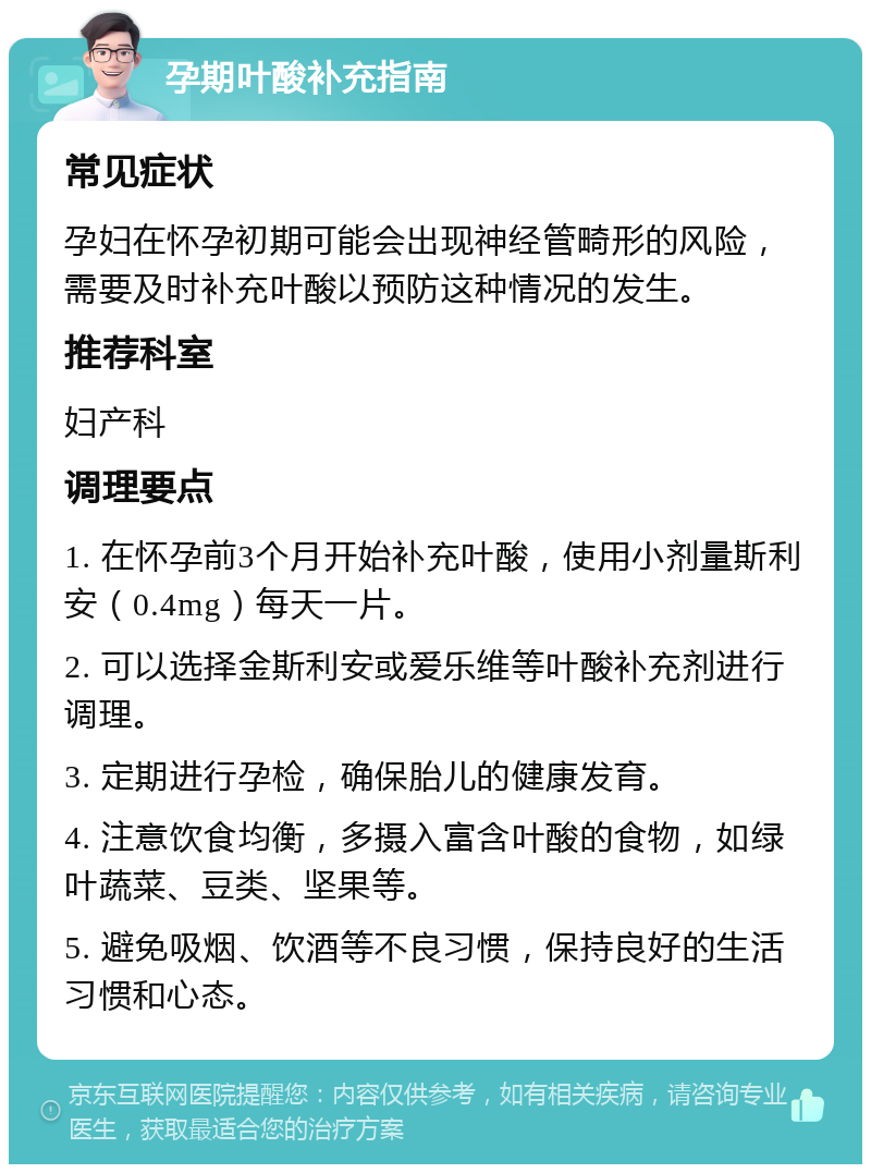 孕期叶酸补充指南 常见症状 孕妇在怀孕初期可能会出现神经管畸形的风险，需要及时补充叶酸以预防这种情况的发生。 推荐科室 妇产科 调理要点 1. 在怀孕前3个月开始补充叶酸，使用小剂量斯利安（0.4mg）每天一片。 2. 可以选择金斯利安或爱乐维等叶酸补充剂进行调理。 3. 定期进行孕检，确保胎儿的健康发育。 4. 注意饮食均衡，多摄入富含叶酸的食物，如绿叶蔬菜、豆类、坚果等。 5. 避免吸烟、饮酒等不良习惯，保持良好的生活习惯和心态。