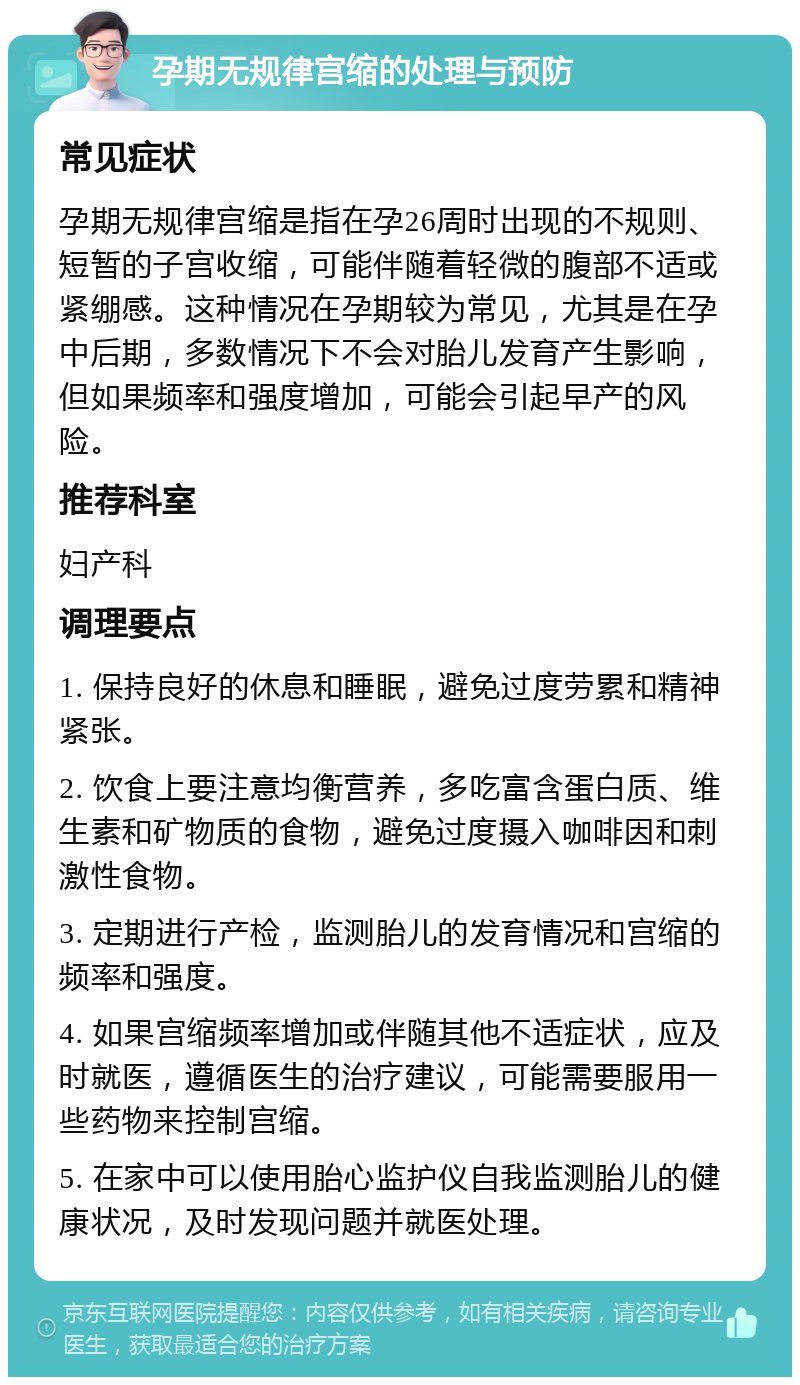 孕期无规律宫缩的处理与预防 常见症状 孕期无规律宫缩是指在孕26周时出现的不规则、短暂的子宫收缩，可能伴随着轻微的腹部不适或紧绷感。这种情况在孕期较为常见，尤其是在孕中后期，多数情况下不会对胎儿发育产生影响，但如果频率和强度增加，可能会引起早产的风险。 推荐科室 妇产科 调理要点 1. 保持良好的休息和睡眠，避免过度劳累和精神紧张。 2. 饮食上要注意均衡营养，多吃富含蛋白质、维生素和矿物质的食物，避免过度摄入咖啡因和刺激性食物。 3. 定期进行产检，监测胎儿的发育情况和宫缩的频率和强度。 4. 如果宫缩频率增加或伴随其他不适症状，应及时就医，遵循医生的治疗建议，可能需要服用一些药物来控制宫缩。 5. 在家中可以使用胎心监护仪自我监测胎儿的健康状况，及时发现问题并就医处理。