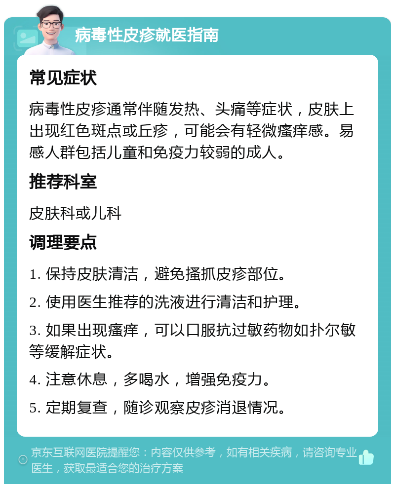 病毒性皮疹就医指南 常见症状 病毒性皮疹通常伴随发热、头痛等症状，皮肤上出现红色斑点或丘疹，可能会有轻微瘙痒感。易感人群包括儿童和免疫力较弱的成人。 推荐科室 皮肤科或儿科 调理要点 1. 保持皮肤清洁，避免搔抓皮疹部位。 2. 使用医生推荐的洗液进行清洁和护理。 3. 如果出现瘙痒，可以口服抗过敏药物如扑尔敏等缓解症状。 4. 注意休息，多喝水，增强免疫力。 5. 定期复查，随诊观察皮疹消退情况。