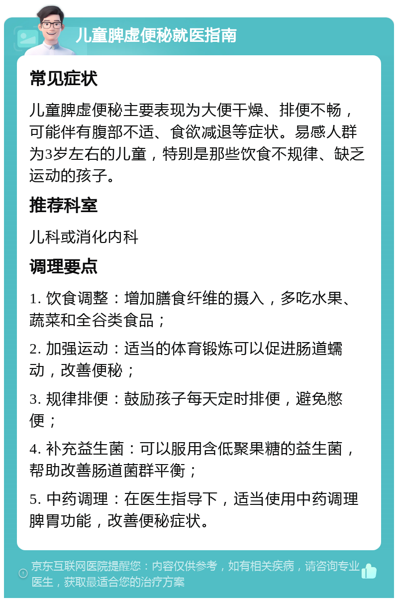 儿童脾虚便秘就医指南 常见症状 儿童脾虚便秘主要表现为大便干燥、排便不畅，可能伴有腹部不适、食欲减退等症状。易感人群为3岁左右的儿童，特别是那些饮食不规律、缺乏运动的孩子。 推荐科室 儿科或消化内科 调理要点 1. 饮食调整：增加膳食纤维的摄入，多吃水果、蔬菜和全谷类食品； 2. 加强运动：适当的体育锻炼可以促进肠道蠕动，改善便秘； 3. 规律排便：鼓励孩子每天定时排便，避免憋便； 4. 补充益生菌：可以服用含低聚果糖的益生菌，帮助改善肠道菌群平衡； 5. 中药调理：在医生指导下，适当使用中药调理脾胃功能，改善便秘症状。