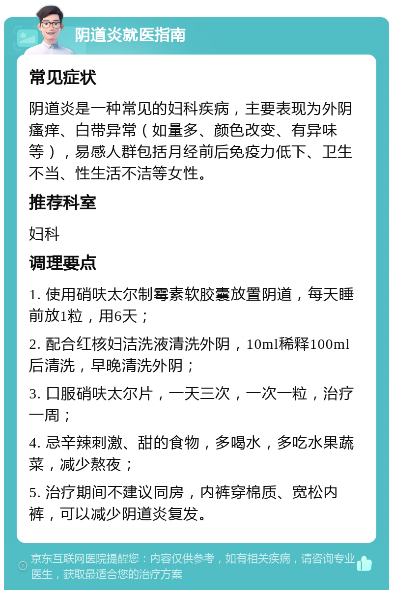 阴道炎就医指南 常见症状 阴道炎是一种常见的妇科疾病，主要表现为外阴瘙痒、白带异常（如量多、颜色改变、有异味等），易感人群包括月经前后免疫力低下、卫生不当、性生活不洁等女性。 推荐科室 妇科 调理要点 1. 使用硝呋太尔制霉素软胶囊放置阴道，每天睡前放1粒，用6天； 2. 配合红核妇洁洗液清洗外阴，10ml稀释100ml后清洗，早晚清洗外阴； 3. 口服硝呋太尔片，一天三次，一次一粒，治疗一周； 4. 忌辛辣刺激、甜的食物，多喝水，多吃水果蔬菜，减少熬夜； 5. 治疗期间不建议同房，内裤穿棉质、宽松内裤，可以减少阴道炎复发。