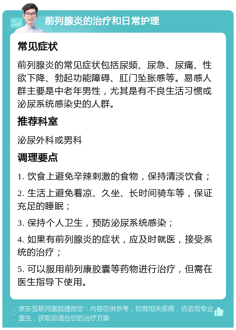 前列腺炎的治疗和日常护理 常见症状 前列腺炎的常见症状包括尿频、尿急、尿痛、性欲下降、勃起功能障碍、肛门坠胀感等。易感人群主要是中老年男性，尤其是有不良生活习惯或泌尿系统感染史的人群。 推荐科室 泌尿外科或男科 调理要点 1. 饮食上避免辛辣刺激的食物，保持清淡饮食； 2. 生活上避免着凉、久坐、长时间骑车等，保证充足的睡眠； 3. 保持个人卫生，预防泌尿系统感染； 4. 如果有前列腺炎的症状，应及时就医，接受系统的治疗； 5. 可以服用前列康胶囊等药物进行治疗，但需在医生指导下使用。