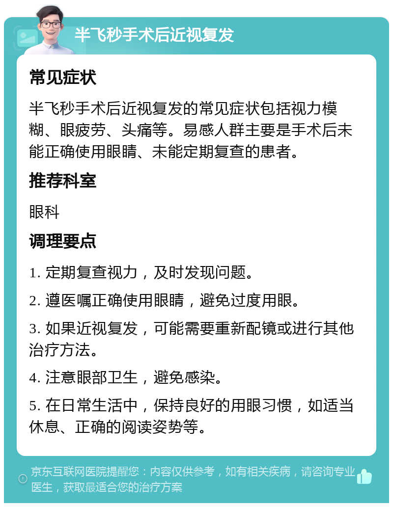 半飞秒手术后近视复发 常见症状 半飞秒手术后近视复发的常见症状包括视力模糊、眼疲劳、头痛等。易感人群主要是手术后未能正确使用眼睛、未能定期复查的患者。 推荐科室 眼科 调理要点 1. 定期复查视力，及时发现问题。 2. 遵医嘱正确使用眼睛，避免过度用眼。 3. 如果近视复发，可能需要重新配镜或进行其他治疗方法。 4. 注意眼部卫生，避免感染。 5. 在日常生活中，保持良好的用眼习惯，如适当休息、正确的阅读姿势等。