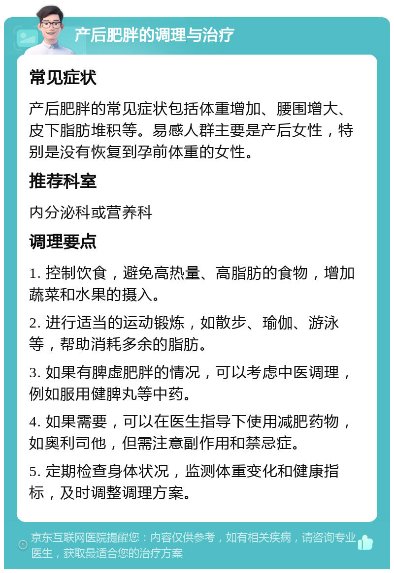 产后肥胖的调理与治疗 常见症状 产后肥胖的常见症状包括体重增加、腰围增大、皮下脂肪堆积等。易感人群主要是产后女性，特别是没有恢复到孕前体重的女性。 推荐科室 内分泌科或营养科 调理要点 1. 控制饮食，避免高热量、高脂肪的食物，增加蔬菜和水果的摄入。 2. 进行适当的运动锻炼，如散步、瑜伽、游泳等，帮助消耗多余的脂肪。 3. 如果有脾虚肥胖的情况，可以考虑中医调理，例如服用健脾丸等中药。 4. 如果需要，可以在医生指导下使用减肥药物，如奥利司他，但需注意副作用和禁忌症。 5. 定期检查身体状况，监测体重变化和健康指标，及时调整调理方案。