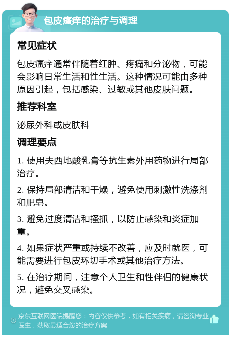 包皮瘙痒的治疗与调理 常见症状 包皮瘙痒通常伴随着红肿、疼痛和分泌物，可能会影响日常生活和性生活。这种情况可能由多种原因引起，包括感染、过敏或其他皮肤问题。 推荐科室 泌尿外科或皮肤科 调理要点 1. 使用夫西地酸乳膏等抗生素外用药物进行局部治疗。 2. 保持局部清洁和干燥，避免使用刺激性洗涤剂和肥皂。 3. 避免过度清洁和搔抓，以防止感染和炎症加重。 4. 如果症状严重或持续不改善，应及时就医，可能需要进行包皮环切手术或其他治疗方法。 5. 在治疗期间，注意个人卫生和性伴侣的健康状况，避免交叉感染。