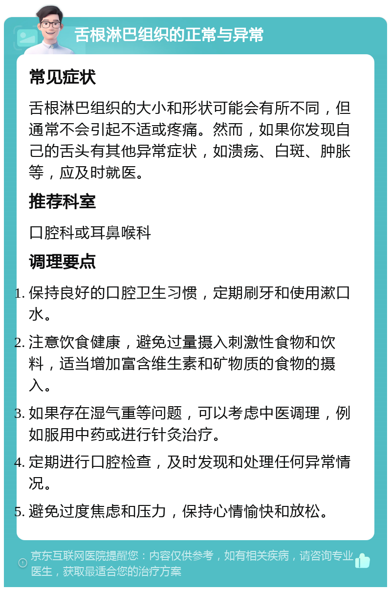 舌根淋巴组织的正常与异常 常见症状 舌根淋巴组织的大小和形状可能会有所不同，但通常不会引起不适或疼痛。然而，如果你发现自己的舌头有其他异常症状，如溃疡、白斑、肿胀等，应及时就医。 推荐科室 口腔科或耳鼻喉科 调理要点 保持良好的口腔卫生习惯，定期刷牙和使用漱口水。 注意饮食健康，避免过量摄入刺激性食物和饮料，适当增加富含维生素和矿物质的食物的摄入。 如果存在湿气重等问题，可以考虑中医调理，例如服用中药或进行针灸治疗。 定期进行口腔检查，及时发现和处理任何异常情况。 避免过度焦虑和压力，保持心情愉快和放松。