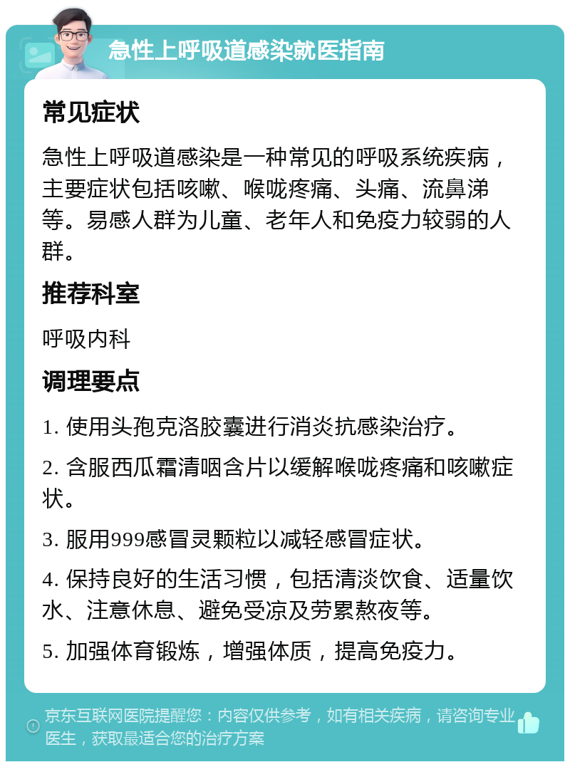 急性上呼吸道感染就医指南 常见症状 急性上呼吸道感染是一种常见的呼吸系统疾病，主要症状包括咳嗽、喉咙疼痛、头痛、流鼻涕等。易感人群为儿童、老年人和免疫力较弱的人群。 推荐科室 呼吸内科 调理要点 1. 使用头孢克洛胶囊进行消炎抗感染治疗。 2. 含服西瓜霜清咽含片以缓解喉咙疼痛和咳嗽症状。 3. 服用999感冒灵颗粒以减轻感冒症状。 4. 保持良好的生活习惯，包括清淡饮食、适量饮水、注意休息、避免受凉及劳累熬夜等。 5. 加强体育锻炼，增强体质，提高免疫力。