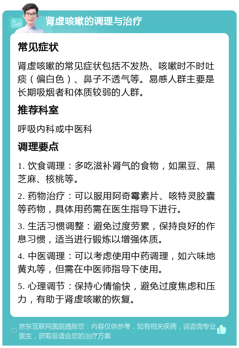 肾虚咳嗽的调理与治疗 常见症状 肾虚咳嗽的常见症状包括不发热、咳嗽时不时吐痰（偏白色）、鼻子不透气等。易感人群主要是长期吸烟者和体质较弱的人群。 推荐科室 呼吸内科或中医科 调理要点 1. 饮食调理：多吃滋补肾气的食物，如黑豆、黑芝麻、核桃等。 2. 药物治疗：可以服用阿奇霉素片、咳特灵胶囊等药物，具体用药需在医生指导下进行。 3. 生活习惯调整：避免过度劳累，保持良好的作息习惯，适当进行锻炼以增强体质。 4. 中医调理：可以考虑使用中药调理，如六味地黄丸等，但需在中医师指导下使用。 5. 心理调节：保持心情愉快，避免过度焦虑和压力，有助于肾虚咳嗽的恢复。