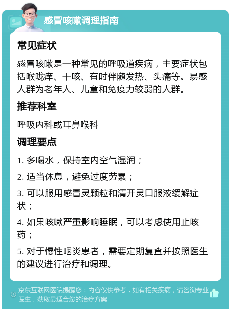 感冒咳嗽调理指南 常见症状 感冒咳嗽是一种常见的呼吸道疾病，主要症状包括喉咙痒、干咳、有时伴随发热、头痛等。易感人群为老年人、儿童和免疫力较弱的人群。 推荐科室 呼吸内科或耳鼻喉科 调理要点 1. 多喝水，保持室内空气湿润； 2. 适当休息，避免过度劳累； 3. 可以服用感冒灵颗粒和清开灵口服液缓解症状； 4. 如果咳嗽严重影响睡眠，可以考虑使用止咳药； 5. 对于慢性咽炎患者，需要定期复查并按照医生的建议进行治疗和调理。