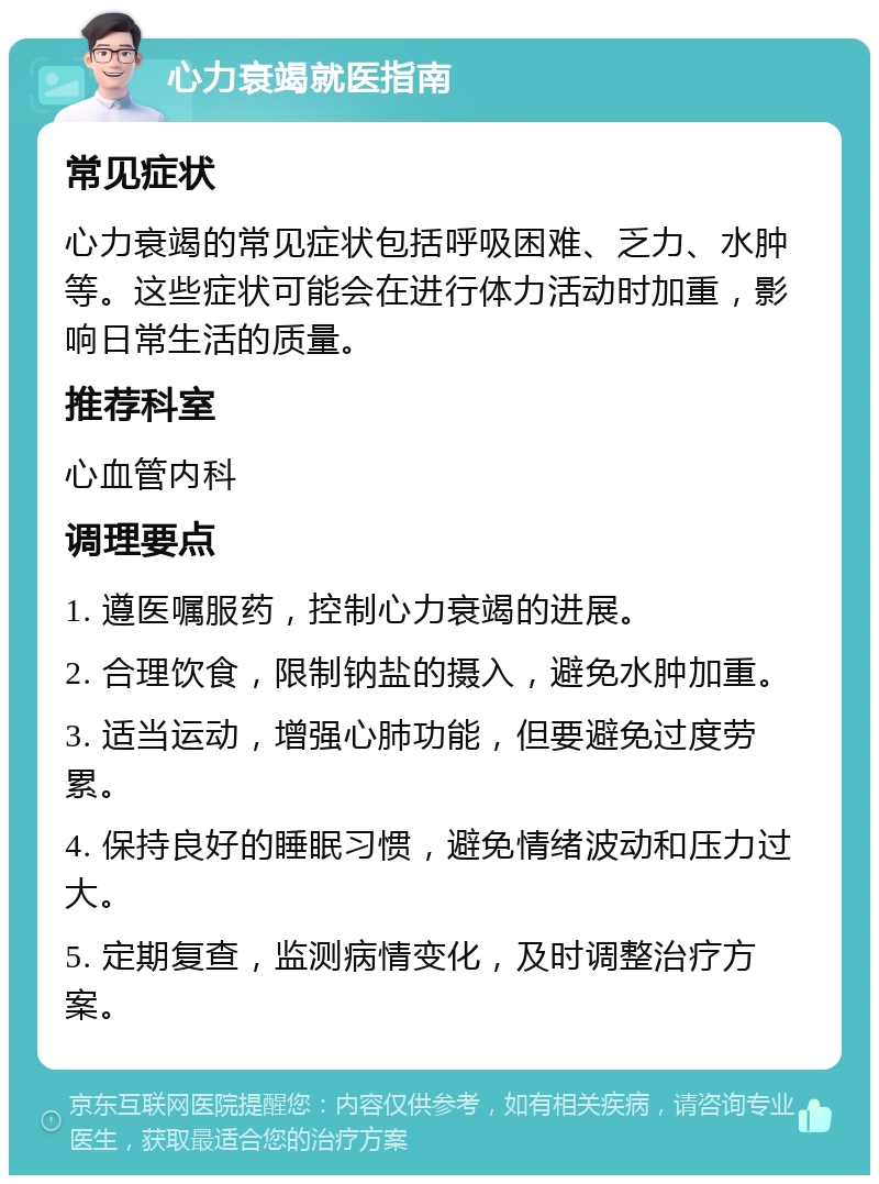 心力衰竭就医指南 常见症状 心力衰竭的常见症状包括呼吸困难、乏力、水肿等。这些症状可能会在进行体力活动时加重，影响日常生活的质量。 推荐科室 心血管内科 调理要点 1. 遵医嘱服药，控制心力衰竭的进展。 2. 合理饮食，限制钠盐的摄入，避免水肿加重。 3. 适当运动，增强心肺功能，但要避免过度劳累。 4. 保持良好的睡眠习惯，避免情绪波动和压力过大。 5. 定期复查，监测病情变化，及时调整治疗方案。