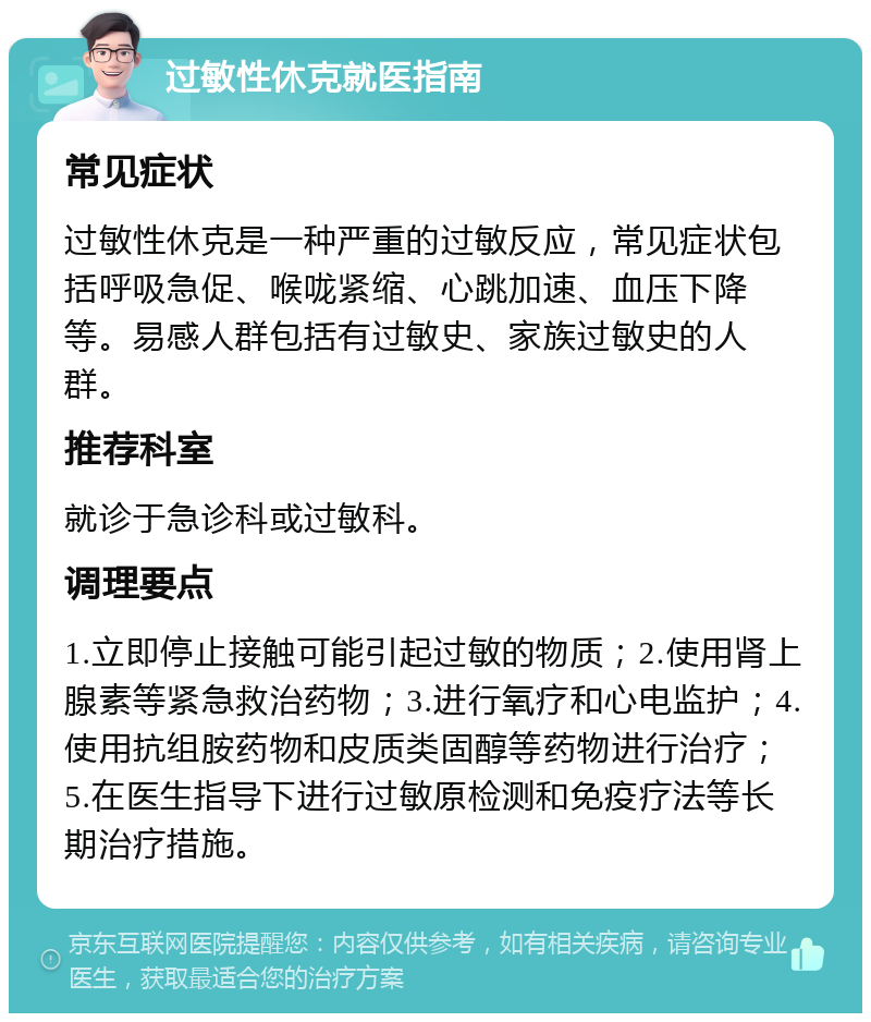 过敏性休克就医指南 常见症状 过敏性休克是一种严重的过敏反应，常见症状包括呼吸急促、喉咙紧缩、心跳加速、血压下降等。易感人群包括有过敏史、家族过敏史的人群。 推荐科室 就诊于急诊科或过敏科。 调理要点 1.立即停止接触可能引起过敏的物质；2.使用肾上腺素等紧急救治药物；3.进行氧疗和心电监护；4.使用抗组胺药物和皮质类固醇等药物进行治疗；5.在医生指导下进行过敏原检测和免疫疗法等长期治疗措施。