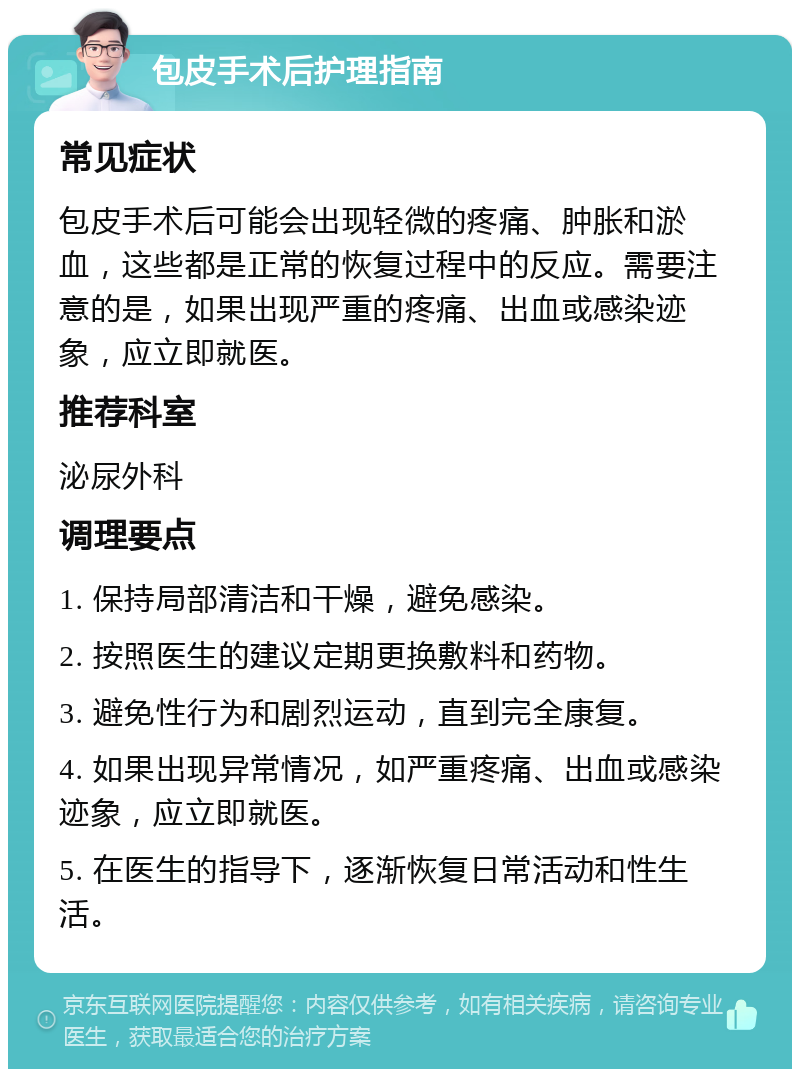 包皮手术后护理指南 常见症状 包皮手术后可能会出现轻微的疼痛、肿胀和淤血，这些都是正常的恢复过程中的反应。需要注意的是，如果出现严重的疼痛、出血或感染迹象，应立即就医。 推荐科室 泌尿外科 调理要点 1. 保持局部清洁和干燥，避免感染。 2. 按照医生的建议定期更换敷料和药物。 3. 避免性行为和剧烈运动，直到完全康复。 4. 如果出现异常情况，如严重疼痛、出血或感染迹象，应立即就医。 5. 在医生的指导下，逐渐恢复日常活动和性生活。