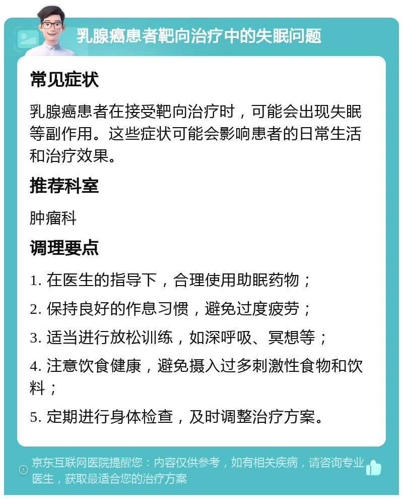 乳腺癌患者靶向治疗中的失眠问题 常见症状 乳腺癌患者在接受靶向治疗时，可能会出现失眠等副作用。这些症状可能会影响患者的日常生活和治疗效果。 推荐科室 肿瘤科 调理要点 1. 在医生的指导下，合理使用助眠药物； 2. 保持良好的作息习惯，避免过度疲劳； 3. 适当进行放松训练，如深呼吸、冥想等； 4. 注意饮食健康，避免摄入过多刺激性食物和饮料； 5. 定期进行身体检查，及时调整治疗方案。