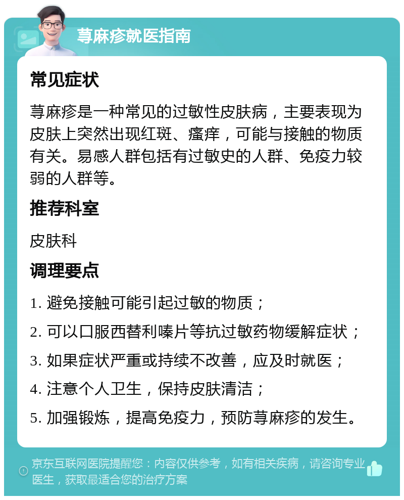 荨麻疹就医指南 常见症状 荨麻疹是一种常见的过敏性皮肤病，主要表现为皮肤上突然出现红斑、瘙痒，可能与接触的物质有关。易感人群包括有过敏史的人群、免疫力较弱的人群等。 推荐科室 皮肤科 调理要点 1. 避免接触可能引起过敏的物质； 2. 可以口服西替利嗪片等抗过敏药物缓解症状； 3. 如果症状严重或持续不改善，应及时就医； 4. 注意个人卫生，保持皮肤清洁； 5. 加强锻炼，提高免疫力，预防荨麻疹的发生。