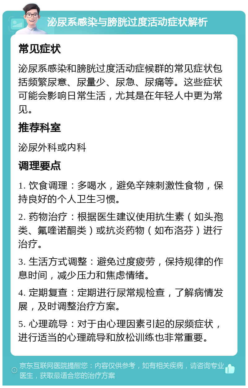 泌尿系感染与膀胱过度活动症状解析 常见症状 泌尿系感染和膀胱过度活动症候群的常见症状包括频繁尿意、尿量少、尿急、尿痛等。这些症状可能会影响日常生活，尤其是在年轻人中更为常见。 推荐科室 泌尿外科或内科 调理要点 1. 饮食调理：多喝水，避免辛辣刺激性食物，保持良好的个人卫生习惯。 2. 药物治疗：根据医生建议使用抗生素（如头孢类、氟喹诺酮类）或抗炎药物（如布洛芬）进行治疗。 3. 生活方式调整：避免过度疲劳，保持规律的作息时间，减少压力和焦虑情绪。 4. 定期复查：定期进行尿常规检查，了解病情发展，及时调整治疗方案。 5. 心理疏导：对于由心理因素引起的尿频症状，进行适当的心理疏导和放松训练也非常重要。