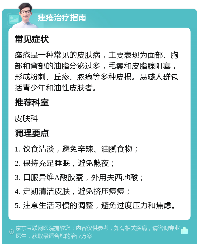 痤疮治疗指南 常见症状 痤疮是一种常见的皮肤病，主要表现为面部、胸部和背部的油脂分泌过多，毛囊和皮脂腺阻塞，形成粉刺、丘疹、脓疱等多种皮损。易感人群包括青少年和油性皮肤者。 推荐科室 皮肤科 调理要点 1. 饮食清淡，避免辛辣、油腻食物； 2. 保持充足睡眠，避免熬夜； 3. 口服异维A酸胶囊，外用夫西地酸； 4. 定期清洁皮肤，避免挤压痘痘； 5. 注意生活习惯的调整，避免过度压力和焦虑。