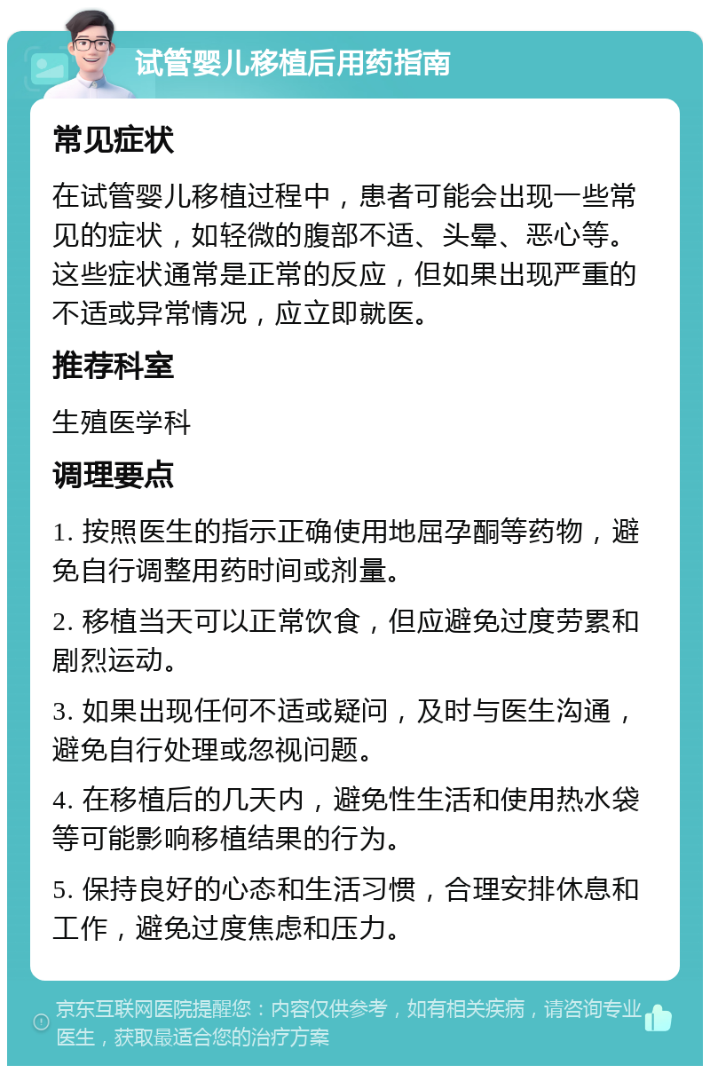 试管婴儿移植后用药指南 常见症状 在试管婴儿移植过程中，患者可能会出现一些常见的症状，如轻微的腹部不适、头晕、恶心等。这些症状通常是正常的反应，但如果出现严重的不适或异常情况，应立即就医。 推荐科室 生殖医学科 调理要点 1. 按照医生的指示正确使用地屈孕酮等药物，避免自行调整用药时间或剂量。 2. 移植当天可以正常饮食，但应避免过度劳累和剧烈运动。 3. 如果出现任何不适或疑问，及时与医生沟通，避免自行处理或忽视问题。 4. 在移植后的几天内，避免性生活和使用热水袋等可能影响移植结果的行为。 5. 保持良好的心态和生活习惯，合理安排休息和工作，避免过度焦虑和压力。