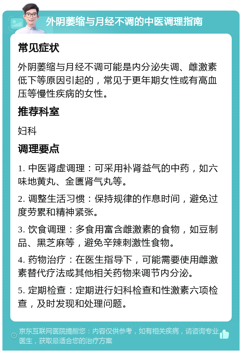 外阴萎缩与月经不调的中医调理指南 常见症状 外阴萎缩与月经不调可能是内分泌失调、雌激素低下等原因引起的，常见于更年期女性或有高血压等慢性疾病的女性。 推荐科室 妇科 调理要点 1. 中医肾虚调理：可采用补肾益气的中药，如六味地黄丸、金匮肾气丸等。 2. 调整生活习惯：保持规律的作息时间，避免过度劳累和精神紧张。 3. 饮食调理：多食用富含雌激素的食物，如豆制品、黑芝麻等，避免辛辣刺激性食物。 4. 药物治疗：在医生指导下，可能需要使用雌激素替代疗法或其他相关药物来调节内分泌。 5. 定期检查：定期进行妇科检查和性激素六项检查，及时发现和处理问题。