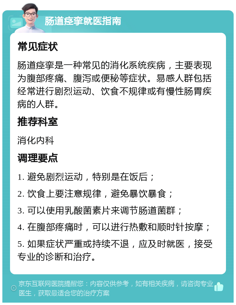 肠道痉挛就医指南 常见症状 肠道痉挛是一种常见的消化系统疾病，主要表现为腹部疼痛、腹泻或便秘等症状。易感人群包括经常进行剧烈运动、饮食不规律或有慢性肠胃疾病的人群。 推荐科室 消化内科 调理要点 1. 避免剧烈运动，特别是在饭后； 2. 饮食上要注意规律，避免暴饮暴食； 3. 可以使用乳酸菌素片来调节肠道菌群； 4. 在腹部疼痛时，可以进行热敷和顺时针按摩； 5. 如果症状严重或持续不退，应及时就医，接受专业的诊断和治疗。