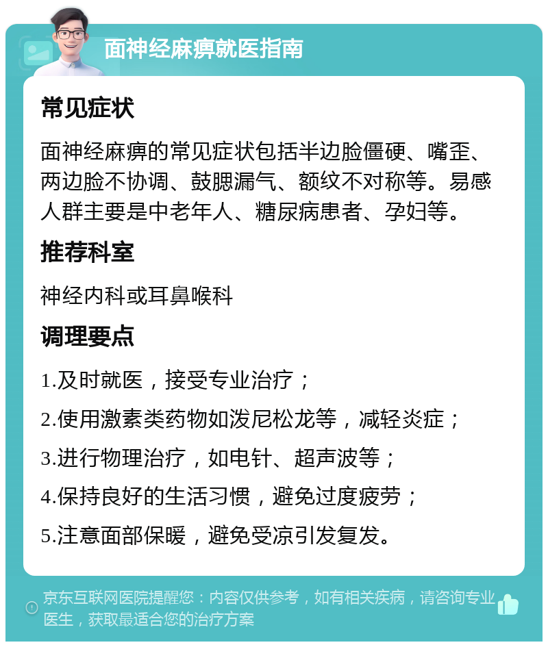 面神经麻痹就医指南 常见症状 面神经麻痹的常见症状包括半边脸僵硬、嘴歪、两边脸不协调、鼓腮漏气、额纹不对称等。易感人群主要是中老年人、糖尿病患者、孕妇等。 推荐科室 神经内科或耳鼻喉科 调理要点 1.及时就医，接受专业治疗； 2.使用激素类药物如泼尼松龙等，减轻炎症； 3.进行物理治疗，如电针、超声波等； 4.保持良好的生活习惯，避免过度疲劳； 5.注意面部保暖，避免受凉引发复发。