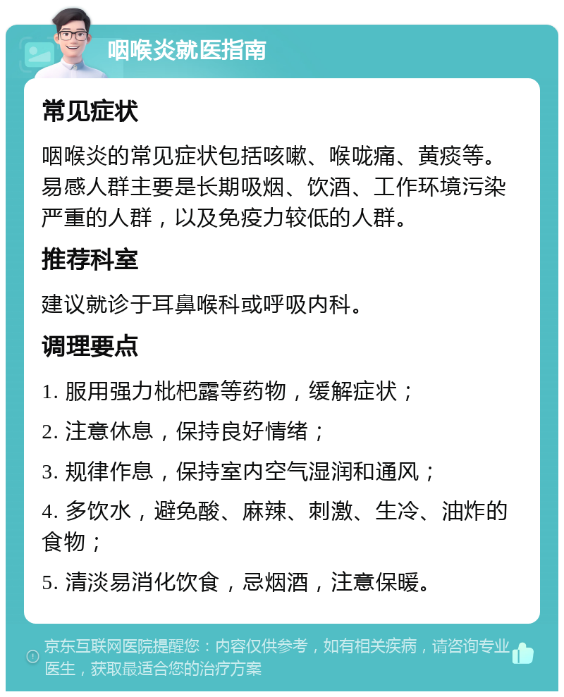 咽喉炎就医指南 常见症状 咽喉炎的常见症状包括咳嗽、喉咙痛、黄痰等。易感人群主要是长期吸烟、饮酒、工作环境污染严重的人群，以及免疫力较低的人群。 推荐科室 建议就诊于耳鼻喉科或呼吸内科。 调理要点 1. 服用强力枇杷露等药物，缓解症状； 2. 注意休息，保持良好情绪； 3. 规律作息，保持室内空气湿润和通风； 4. 多饮水，避免酸、麻辣、刺激、生冷、油炸的食物； 5. 清淡易消化饮食，忌烟酒，注意保暖。