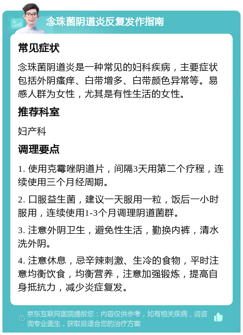 念珠菌阴道炎反复发作指南 常见症状 念珠菌阴道炎是一种常见的妇科疾病，主要症状包括外阴瘙痒、白带增多、白带颜色异常等。易感人群为女性，尤其是有性生活的女性。 推荐科室 妇产科 调理要点 1. 使用克霉唑阴道片，间隔3天用第二个疗程，连续使用三个月经周期。 2. 口服益生菌，建议一天服用一粒，饭后一小时服用，连续使用1-3个月调理阴道菌群。 3. 注意外阴卫生，避免性生活，勤换内裤，清水洗外阴。 4. 注意休息，忌辛辣刺激、生冷的食物，平时注意均衡饮食，均衡营养，注意加强锻炼，提高自身抵抗力，减少炎症复发。