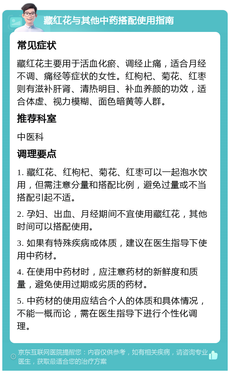 藏红花与其他中药搭配使用指南 常见症状 藏红花主要用于活血化瘀、调经止痛，适合月经不调、痛经等症状的女性。红枸杞、菊花、红枣则有滋补肝肾、清热明目、补血养颜的功效，适合体虚、视力模糊、面色暗黄等人群。 推荐科室 中医科 调理要点 1. 藏红花、红枸杞、菊花、红枣可以一起泡水饮用，但需注意分量和搭配比例，避免过量或不当搭配引起不适。 2. 孕妇、出血、月经期间不宜使用藏红花，其他时间可以搭配使用。 3. 如果有特殊疾病或体质，建议在医生指导下使用中药材。 4. 在使用中药材时，应注意药材的新鲜度和质量，避免使用过期或劣质的药材。 5. 中药材的使用应结合个人的体质和具体情况，不能一概而论，需在医生指导下进行个性化调理。