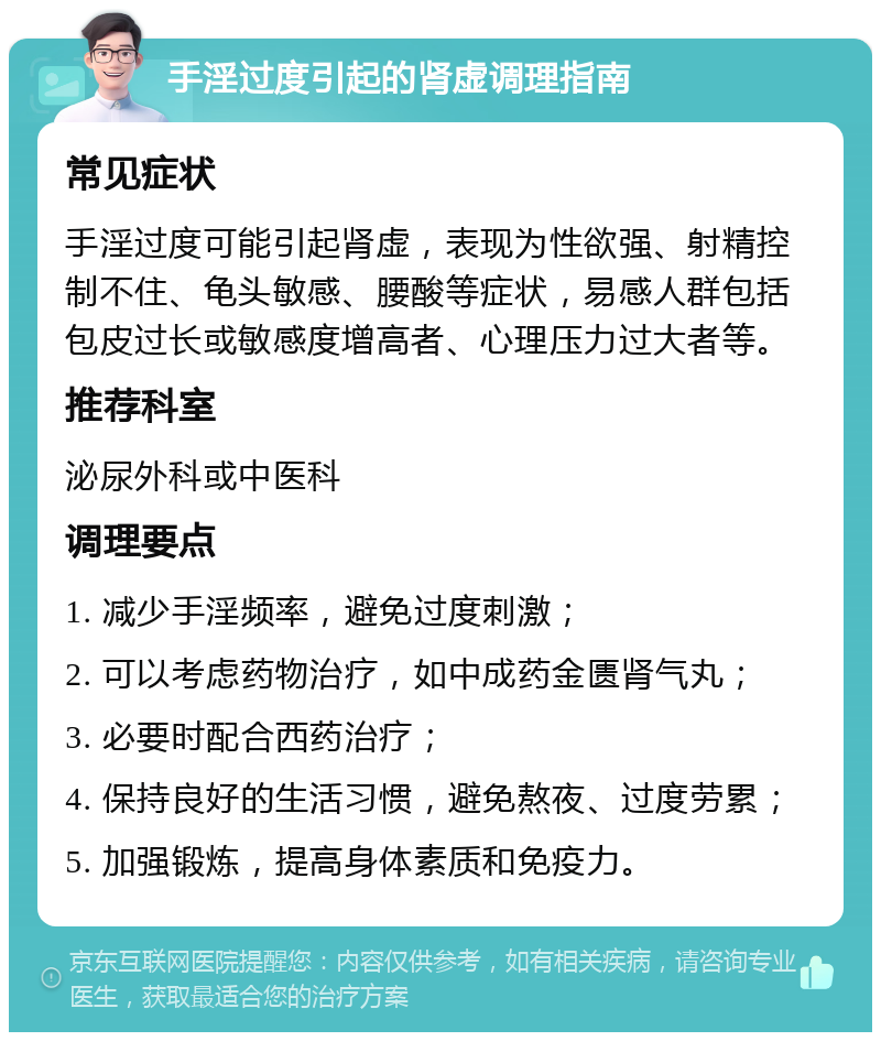 手淫过度引起的肾虚调理指南 常见症状 手淫过度可能引起肾虚，表现为性欲强、射精控制不住、龟头敏感、腰酸等症状，易感人群包括包皮过长或敏感度增高者、心理压力过大者等。 推荐科室 泌尿外科或中医科 调理要点 1. 减少手淫频率，避免过度刺激； 2. 可以考虑药物治疗，如中成药金匮肾气丸； 3. 必要时配合西药治疗； 4. 保持良好的生活习惯，避免熬夜、过度劳累； 5. 加强锻炼，提高身体素质和免疫力。