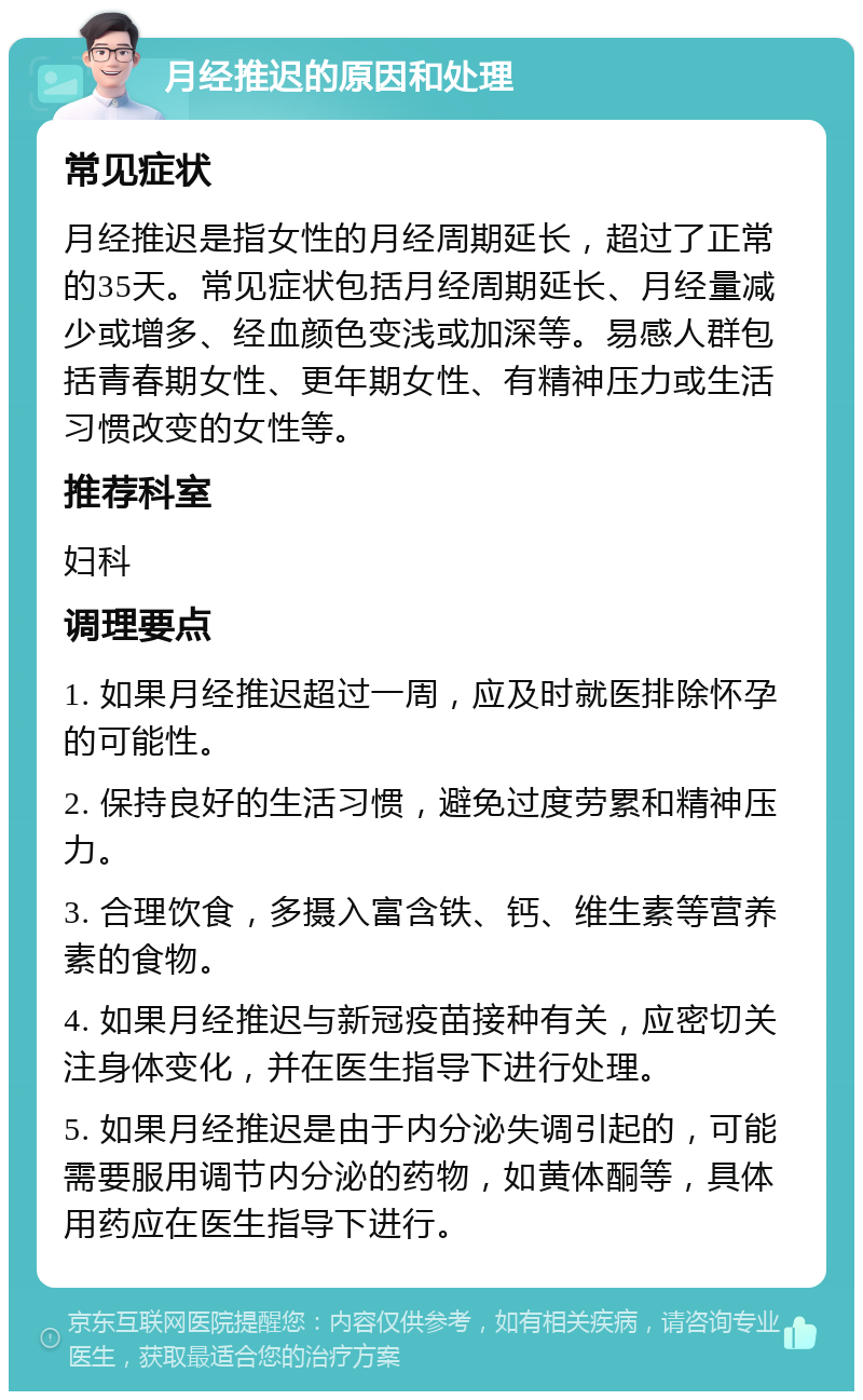 月经推迟的原因和处理 常见症状 月经推迟是指女性的月经周期延长，超过了正常的35天。常见症状包括月经周期延长、月经量减少或增多、经血颜色变浅或加深等。易感人群包括青春期女性、更年期女性、有精神压力或生活习惯改变的女性等。 推荐科室 妇科 调理要点 1. 如果月经推迟超过一周，应及时就医排除怀孕的可能性。 2. 保持良好的生活习惯，避免过度劳累和精神压力。 3. 合理饮食，多摄入富含铁、钙、维生素等营养素的食物。 4. 如果月经推迟与新冠疫苗接种有关，应密切关注身体变化，并在医生指导下进行处理。 5. 如果月经推迟是由于内分泌失调引起的，可能需要服用调节内分泌的药物，如黄体酮等，具体用药应在医生指导下进行。