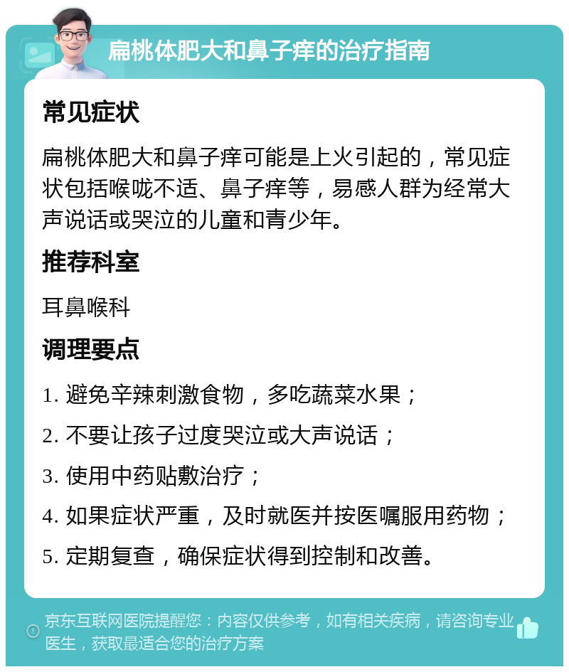 扁桃体肥大和鼻子痒的治疗指南 常见症状 扁桃体肥大和鼻子痒可能是上火引起的，常见症状包括喉咙不适、鼻子痒等，易感人群为经常大声说话或哭泣的儿童和青少年。 推荐科室 耳鼻喉科 调理要点 1. 避免辛辣刺激食物，多吃蔬菜水果； 2. 不要让孩子过度哭泣或大声说话； 3. 使用中药贴敷治疗； 4. 如果症状严重，及时就医并按医嘱服用药物； 5. 定期复查，确保症状得到控制和改善。