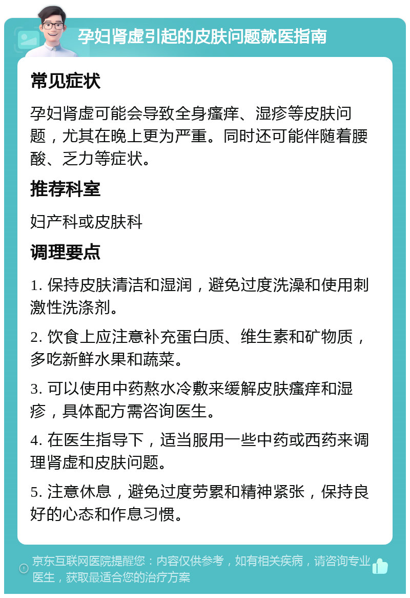 孕妇肾虚引起的皮肤问题就医指南 常见症状 孕妇肾虚可能会导致全身瘙痒、湿疹等皮肤问题，尤其在晚上更为严重。同时还可能伴随着腰酸、乏力等症状。 推荐科室 妇产科或皮肤科 调理要点 1. 保持皮肤清洁和湿润，避免过度洗澡和使用刺激性洗涤剂。 2. 饮食上应注意补充蛋白质、维生素和矿物质，多吃新鲜水果和蔬菜。 3. 可以使用中药熬水冷敷来缓解皮肤瘙痒和湿疹，具体配方需咨询医生。 4. 在医生指导下，适当服用一些中药或西药来调理肾虚和皮肤问题。 5. 注意休息，避免过度劳累和精神紧张，保持良好的心态和作息习惯。