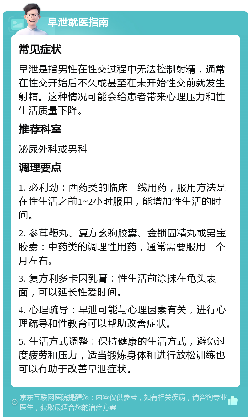 早泄就医指南 常见症状 早泄是指男性在性交过程中无法控制射精，通常在性交开始后不久或甚至在未开始性交前就发生射精。这种情况可能会给患者带来心理压力和性生活质量下降。 推荐科室 泌尿外科或男科 调理要点 1. 必利劲：西药类的临床一线用药，服用方法是在性生活之前1~2小时服用，能增加性生活的时间。 2. 参茸鞭丸、复方玄驹胶囊、金锁固精丸或男宝胶囊：中药类的调理性用药，通常需要服用一个月左右。 3. 复方利多卡因乳膏：性生活前涂抹在龟头表面，可以延长性爱时间。 4. 心理疏导：早泄可能与心理因素有关，进行心理疏导和性教育可以帮助改善症状。 5. 生活方式调整：保持健康的生活方式，避免过度疲劳和压力，适当锻炼身体和进行放松训练也可以有助于改善早泄症状。