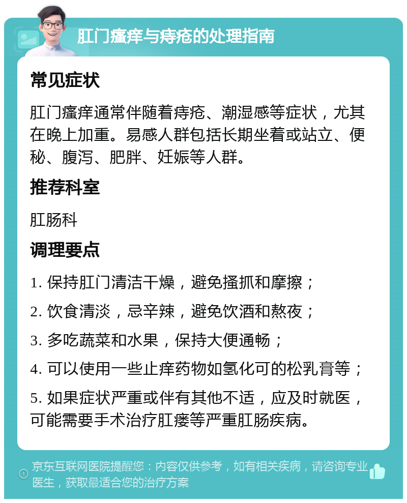 肛门瘙痒与痔疮的处理指南 常见症状 肛门瘙痒通常伴随着痔疮、潮湿感等症状，尤其在晚上加重。易感人群包括长期坐着或站立、便秘、腹泻、肥胖、妊娠等人群。 推荐科室 肛肠科 调理要点 1. 保持肛门清洁干燥，避免搔抓和摩擦； 2. 饮食清淡，忌辛辣，避免饮酒和熬夜； 3. 多吃蔬菜和水果，保持大便通畅； 4. 可以使用一些止痒药物如氢化可的松乳膏等； 5. 如果症状严重或伴有其他不适，应及时就医，可能需要手术治疗肛瘘等严重肛肠疾病。