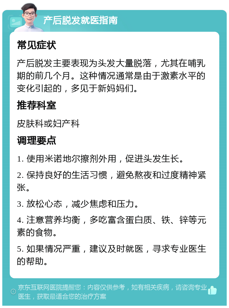 产后脱发就医指南 常见症状 产后脱发主要表现为头发大量脱落，尤其在哺乳期的前几个月。这种情况通常是由于激素水平的变化引起的，多见于新妈妈们。 推荐科室 皮肤科或妇产科 调理要点 1. 使用米诺地尔擦剂外用，促进头发生长。 2. 保持良好的生活习惯，避免熬夜和过度精神紧张。 3. 放松心态，减少焦虑和压力。 4. 注意营养均衡，多吃富含蛋白质、铁、锌等元素的食物。 5. 如果情况严重，建议及时就医，寻求专业医生的帮助。