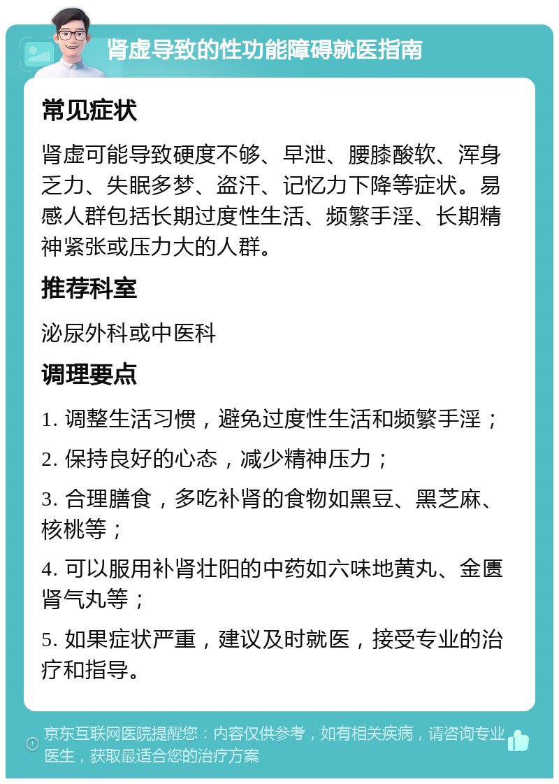 肾虚导致的性功能障碍就医指南 常见症状 肾虚可能导致硬度不够、早泄、腰膝酸软、浑身乏力、失眠多梦、盗汗、记忆力下降等症状。易感人群包括长期过度性生活、频繁手淫、长期精神紧张或压力大的人群。 推荐科室 泌尿外科或中医科 调理要点 1. 调整生活习惯，避免过度性生活和频繁手淫； 2. 保持良好的心态，减少精神压力； 3. 合理膳食，多吃补肾的食物如黑豆、黑芝麻、核桃等； 4. 可以服用补肾壮阳的中药如六味地黄丸、金匮肾气丸等； 5. 如果症状严重，建议及时就医，接受专业的治疗和指导。