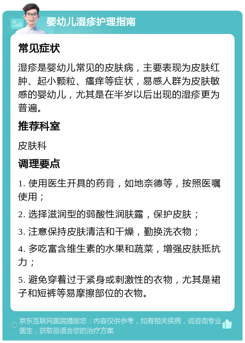 婴幼儿湿疹护理指南 常见症状 湿疹是婴幼儿常见的皮肤病，主要表现为皮肤红肿、起小颗粒、瘙痒等症状，易感人群为皮肤敏感的婴幼儿，尤其是在半岁以后出现的湿疹更为普遍。 推荐科室 皮肤科 调理要点 1. 使用医生开具的药膏，如地奈德等，按照医嘱使用； 2. 选择滋润型的弱酸性润肤露，保护皮肤； 3. 注意保持皮肤清洁和干燥，勤换洗衣物； 4. 多吃富含维生素的水果和蔬菜，增强皮肤抵抗力； 5. 避免穿着过于紧身或刺激性的衣物，尤其是裙子和短裤等易摩擦部位的衣物。