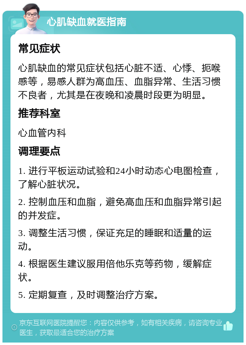 心肌缺血就医指南 常见症状 心肌缺血的常见症状包括心脏不适、心悸、扼喉感等，易感人群为高血压、血脂异常、生活习惯不良者，尤其是在夜晚和凌晨时段更为明显。 推荐科室 心血管内科 调理要点 1. 进行平板运动试验和24小时动态心电图检查，了解心脏状况。 2. 控制血压和血脂，避免高血压和血脂异常引起的并发症。 3. 调整生活习惯，保证充足的睡眠和适量的运动。 4. 根据医生建议服用倍他乐克等药物，缓解症状。 5. 定期复查，及时调整治疗方案。