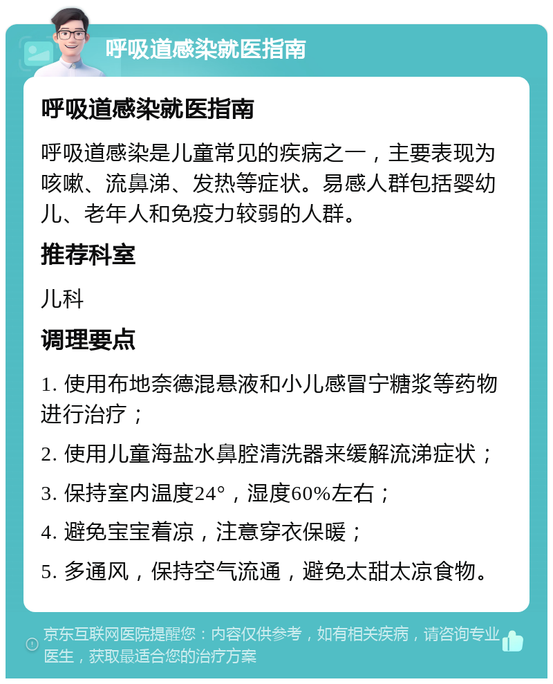 呼吸道感染就医指南 呼吸道感染就医指南 呼吸道感染是儿童常见的疾病之一，主要表现为咳嗽、流鼻涕、发热等症状。易感人群包括婴幼儿、老年人和免疫力较弱的人群。 推荐科室 儿科 调理要点 1. 使用布地奈德混悬液和小儿感冒宁糖浆等药物进行治疗； 2. 使用儿童海盐水鼻腔清洗器来缓解流涕症状； 3. 保持室内温度24°，湿度60%左右； 4. 避免宝宝着凉，注意穿衣保暖； 5. 多通风，保持空气流通，避免太甜太凉食物。