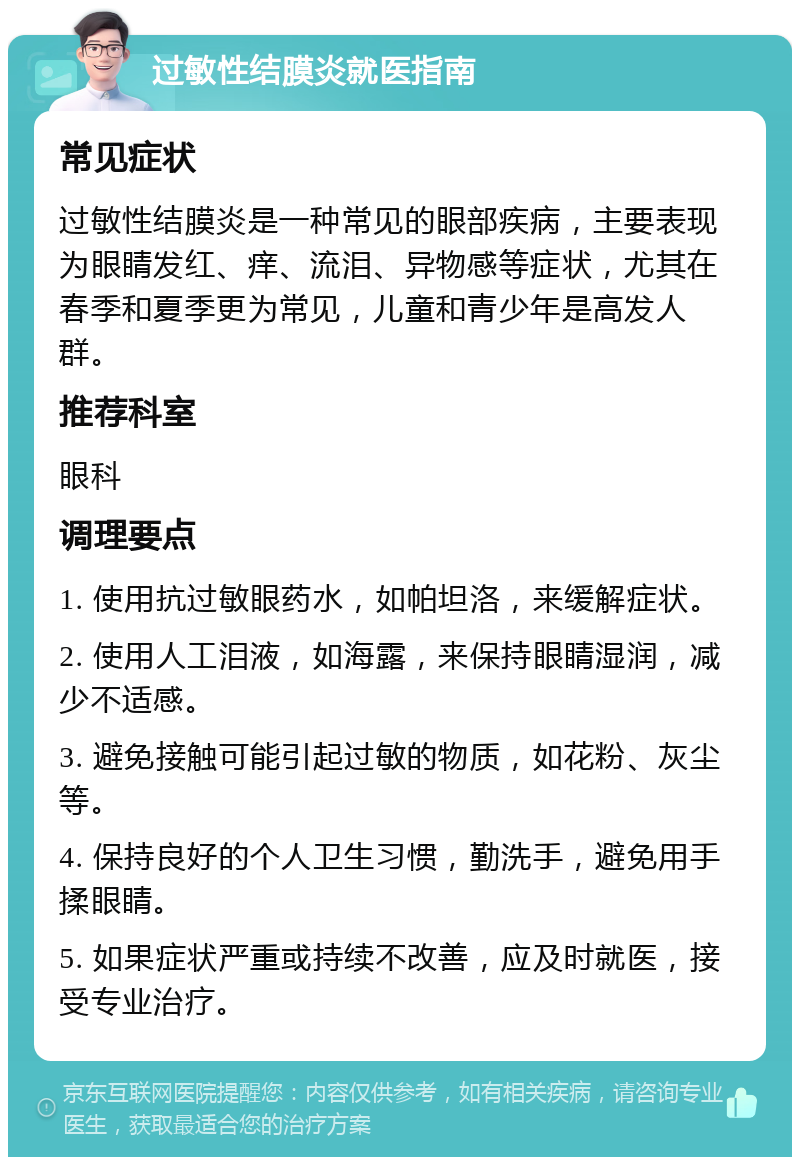 过敏性结膜炎就医指南 常见症状 过敏性结膜炎是一种常见的眼部疾病，主要表现为眼睛发红、痒、流泪、异物感等症状，尤其在春季和夏季更为常见，儿童和青少年是高发人群。 推荐科室 眼科 调理要点 1. 使用抗过敏眼药水，如帕坦洛，来缓解症状。 2. 使用人工泪液，如海露，来保持眼睛湿润，减少不适感。 3. 避免接触可能引起过敏的物质，如花粉、灰尘等。 4. 保持良好的个人卫生习惯，勤洗手，避免用手揉眼睛。 5. 如果症状严重或持续不改善，应及时就医，接受专业治疗。