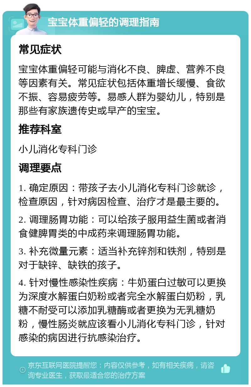 宝宝体重偏轻的调理指南 常见症状 宝宝体重偏轻可能与消化不良、脾虚、营养不良等因素有关。常见症状包括体重增长缓慢、食欲不振、容易疲劳等。易感人群为婴幼儿，特别是那些有家族遗传史或早产的宝宝。 推荐科室 小儿消化专科门诊 调理要点 1. 确定原因：带孩子去小儿消化专科门诊就诊，检查原因，针对病因检查、治疗才是最主要的。 2. 调理肠胃功能：可以给孩子服用益生菌或者消食健脾胃类的中成药来调理肠胃功能。 3. 补充微量元素：适当补充锌剂和铁剂，特别是对于缺锌、缺铁的孩子。 4. 针对慢性感染性疾病：牛奶蛋白过敏可以更换为深度水解蛋白奶粉或者完全水解蛋白奶粉，乳糖不耐受可以添加乳糖酶或者更换为无乳糖奶粉，慢性肠炎就应该看小儿消化专科门诊，针对感染的病因进行抗感染治疗。