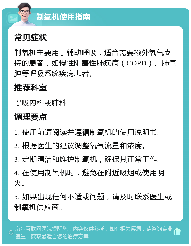 制氧机使用指南 常见症状 制氧机主要用于辅助呼吸，适合需要额外氧气支持的患者，如慢性阻塞性肺疾病（COPD）、肺气肿等呼吸系统疾病患者。 推荐科室 呼吸内科或肺科 调理要点 1. 使用前请阅读并遵循制氧机的使用说明书。 2. 根据医生的建议调整氧气流量和浓度。 3. 定期清洁和维护制氧机，确保其正常工作。 4. 在使用制氧机时，避免在附近吸烟或使用明火。 5. 如果出现任何不适或问题，请及时联系医生或制氧机供应商。