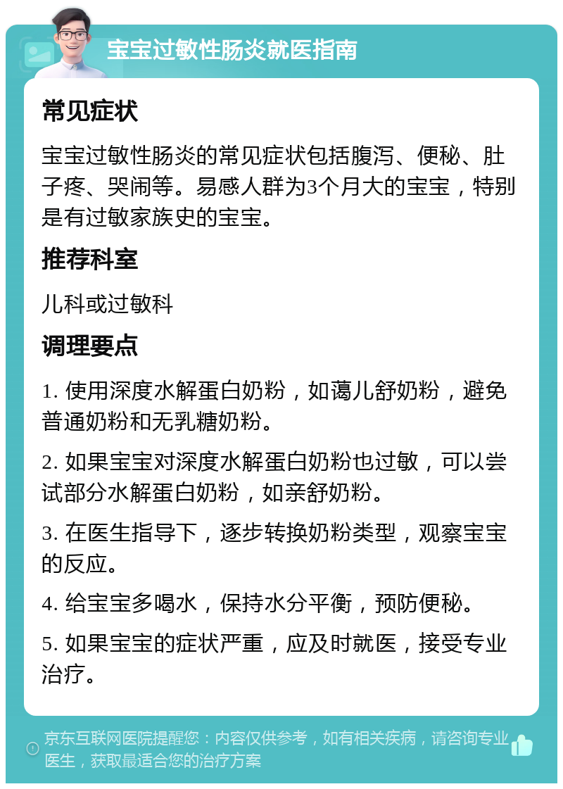 宝宝过敏性肠炎就医指南 常见症状 宝宝过敏性肠炎的常见症状包括腹泻、便秘、肚子疼、哭闹等。易感人群为3个月大的宝宝，特别是有过敏家族史的宝宝。 推荐科室 儿科或过敏科 调理要点 1. 使用深度水解蛋白奶粉，如蔼儿舒奶粉，避免普通奶粉和无乳糖奶粉。 2. 如果宝宝对深度水解蛋白奶粉也过敏，可以尝试部分水解蛋白奶粉，如亲舒奶粉。 3. 在医生指导下，逐步转换奶粉类型，观察宝宝的反应。 4. 给宝宝多喝水，保持水分平衡，预防便秘。 5. 如果宝宝的症状严重，应及时就医，接受专业治疗。