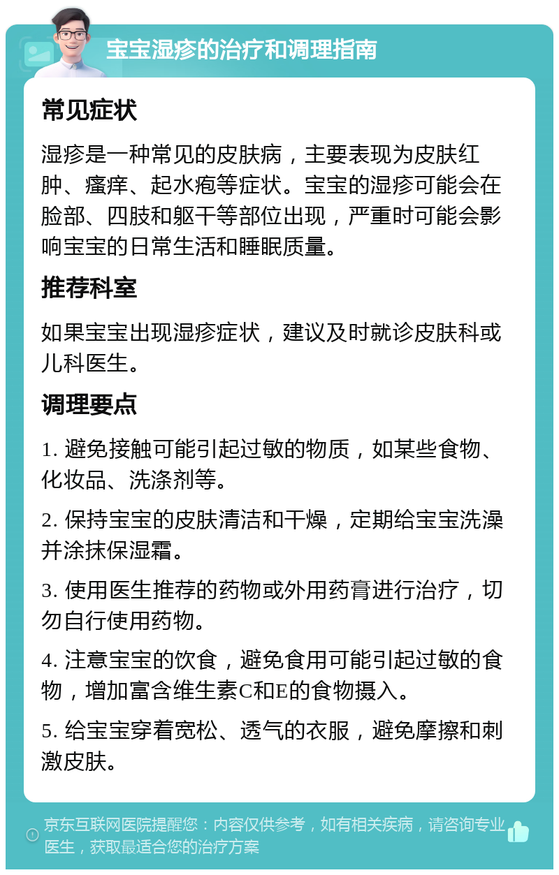 宝宝湿疹的治疗和调理指南 常见症状 湿疹是一种常见的皮肤病，主要表现为皮肤红肿、瘙痒、起水疱等症状。宝宝的湿疹可能会在脸部、四肢和躯干等部位出现，严重时可能会影响宝宝的日常生活和睡眠质量。 推荐科室 如果宝宝出现湿疹症状，建议及时就诊皮肤科或儿科医生。 调理要点 1. 避免接触可能引起过敏的物质，如某些食物、化妆品、洗涤剂等。 2. 保持宝宝的皮肤清洁和干燥，定期给宝宝洗澡并涂抹保湿霜。 3. 使用医生推荐的药物或外用药膏进行治疗，切勿自行使用药物。 4. 注意宝宝的饮食，避免食用可能引起过敏的食物，增加富含维生素C和E的食物摄入。 5. 给宝宝穿着宽松、透气的衣服，避免摩擦和刺激皮肤。