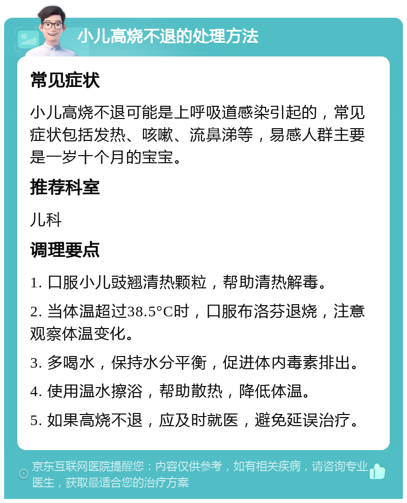 小儿高烧不退的处理方法 常见症状 小儿高烧不退可能是上呼吸道感染引起的，常见症状包括发热、咳嗽、流鼻涕等，易感人群主要是一岁十个月的宝宝。 推荐科室 儿科 调理要点 1. 口服小儿豉翘清热颗粒，帮助清热解毒。 2. 当体温超过38.5°C时，口服布洛芬退烧，注意观察体温变化。 3. 多喝水，保持水分平衡，促进体内毒素排出。 4. 使用温水擦浴，帮助散热，降低体温。 5. 如果高烧不退，应及时就医，避免延误治疗。