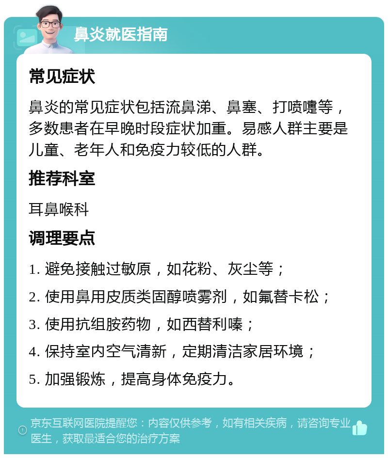 鼻炎就医指南 常见症状 鼻炎的常见症状包括流鼻涕、鼻塞、打喷嚏等，多数患者在早晚时段症状加重。易感人群主要是儿童、老年人和免疫力较低的人群。 推荐科室 耳鼻喉科 调理要点 1. 避免接触过敏原，如花粉、灰尘等； 2. 使用鼻用皮质类固醇喷雾剂，如氟替卡松； 3. 使用抗组胺药物，如西替利嗪； 4. 保持室内空气清新，定期清洁家居环境； 5. 加强锻炼，提高身体免疫力。